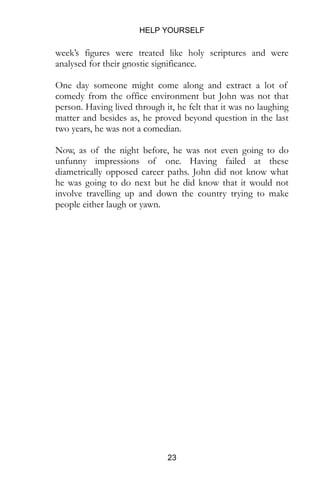HELP YOURSELF
23
week’s figures were treated like holy scriptures and were
analysed for their gnostic significance.
One day someone might come along and extract a lot of
comedy from the office environment but John was not that
person. Having lived through it, he felt that it was no laughing
matter and besides as, he proved beyond question in the last
two years, he was not a comedian.
Now, as of the night before, he was not even going to do
unfunny impressions of one. Having failed at these
diametrically opposed career paths. John did not know what
he was going to do next but he did know that it would not
involve travelling up and down the country trying to make
people either laugh or yawn.
 