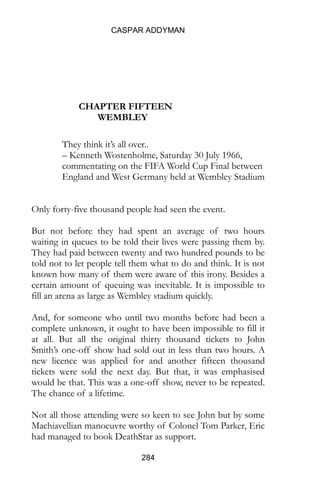 CASPAR ADDYMAN
284
CHAPTER FIFTEEN
WEMBLEY
They think it’s all over..
– Kenneth Wostenholme, Saturday 30 July 1966,
commentating on the FIFA World Cup Final between
England and West Germany held at Wembley Stadium
Only forty-five thousand people had seen the event.
But not before they had spent an average of two hours
waiting in queues to be told their lives were passing them by.
They had paid between twenty and two hundred pounds to be
told not to let people tell them what to do and think. It is not
known how many of them were aware of this irony. Besides a
certain amount of queuing was inevitable. It is impossible to
fill an arena as large as Wembley stadium quickly.
And, for someone who until two months before had been a
complete unknown, it ought to have been impossible to fill it
at all. But all the original thirty thousand tickets to John
Smith’s one-off show had sold out in less than two hours. A
new licence was applied for and another fifteen thousand
tickets were sold the next day. But that, it was emphasised
would be that. This was a one-off show, never to be repeated.
The chance of a lifetime.
Not all those attending were so keen to see John but by some
Machiavellian manoeuvre worthy of Colonel Tom Parker, Eric
had managed to book DeathStar as support.
 