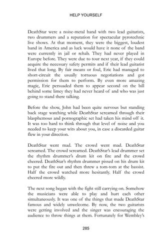 HELP YOURSELF
285
DeathStar were a noise-metal band with two lead guitarists,
two drummers and a reputation for spectacular pyrotechnic
live shows. At that moment, they were the biggest, loudest
band in America and as luck would have it none of the band
were currently in jail or rehab. They had never played in
Europe before. They were due to tour next year, if they could
acquire the necessary safety permits and if their lead guitarist
lived that long. By fair means or foul, Eric had managed to
short-circuit the usually tortuous negotiations and got
permission for them to perform. By even more amazing
magic, Eric persuaded them to appear second on the bill
behind some limey they had never heard of and who was just
going to stand there talking.
Before the show, John had been quite nervous but standing
back stage watching while DeathStar screamed through their
blasphemous and pornographic set had taken his mind off it.
It was too hard to think through that level of noise and you
needed to keep your wits about you, in case a discarded guitar
flew in your direction.
DeathStar went mad. The crowd went mad. DeathStar
screamed. The crowd screamed. DeathStar’s lead drummer set
the rhythm drummer’s drum kit on fire and the crowd
cheered. DeathStar’s rhythm drummer pissed on his drum kit
to put the fire out and then threw a tom-tom at the bassist.
Half the crowd watched more hesitantly. Half the crowd
cheered more wildly.
The next song began with the fight still carrying on. Somehow
the musicians were able to play and hurt each other
simultaneously. It was one of the things that made DeathStar
famous and widely unwelcome. By now, the two guitarists
were getting involved and the singer was encouraging the
audience to throw things at them. Fortunately for Wembley’s
 