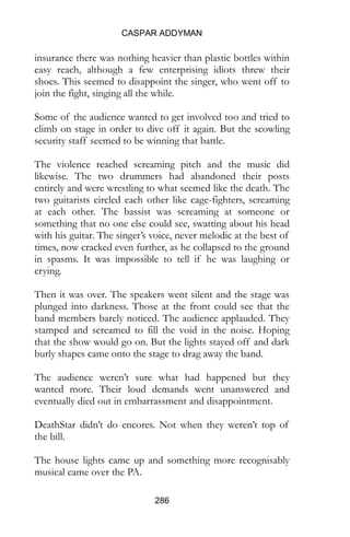 CASPAR ADDYMAN
286
insurance there was nothing heavier than plastic bottles within
easy reach, although a few enterprising idiots threw their
shoes. This seemed to disappoint the singer, who went off to
join the fight, singing all the while.
Some of the audience wanted to get involved too and tried to
climb on stage in order to dive off it again. But the scowling
security staff seemed to be winning that battle.
The violence reached screaming pitch and the music did
likewise. The two drummers had abandoned their posts
entirely and were wrestling to what seemed like the death. The
two guitarists circled each other like cage-fighters, screaming
at each other. The bassist was screaming at someone or
something that no one else could see, swatting about his head
with his guitar. The singer’s voice, never melodic at the best of
times, now cracked even further, as he collapsed to the ground
in spasms. It was impossible to tell if he was laughing or
crying.
Then it was over. The speakers went silent and the stage was
plunged into darkness. Those at the front could see that the
band members barely noticed. The audience applauded. They
stamped and screamed to fill the void in the noise. Hoping
that the show would go on. But the lights stayed off and dark
burly shapes came onto the stage to drag away the band.
The audience weren’t sure what had happened but they
wanted more. Their loud demands went unanswered and
eventually died out in embarrassment and disappointment.
DeathStar didn’t do encores. Not when they weren’t top of
the bill.
The house lights came up and something more recognisably
musical came over the PA.
 