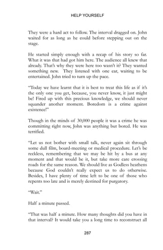 HELP YOURSELF
287
They were a hard act to follow. The interval dragged on. John
waited for as long as he could before stepping out on the
stage.
He started simply enough with a recap of his story so far.
What it was that had got him here. The audience all knew that
already. That’s why they were here too wasn’t it? They wanted
something new. They listened with one ear, waiting to be
entertained. John tried to turn up the pace.
“Today we have learnt that it is best to treat this life as if it’s
the only one you get, because, you never know, it just might
be! Fired up with this precious knowledge, we should never
squander another moment. Boredom is a crime against
existence!”
Though in the minds of 30,000 people it was a crime he was
committing right now, John was anything but bored. He was
terrified.
“Let us not bother with small talk, never again sit through
some dull film, board-meeting or medical procedure. Let’s be
reckless, remembering that we may be hit by a bus at any
moment and that would be it, but take more care crossing
roads for the same reason. We should live as Godless heathens
because God couldn’t really expect us to do otherwise.
Besides, I have plenty of time left to be one of those who
repents too late and is merely destined for purgatory.
“Wait.”
Half a minute passed.
“That was half a minute. How many thoughts did you have in
that interval? It would take you a long time to reconstruct all
 