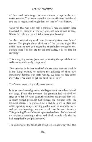 CASPAR ADDYMAN
288
of them and even longer to even attempt to explain them to
someone-else. Your own thoughts are an efficient shorthand,
you use to negotiate through the sum total of your history.
“And yet, that was only half a minute. There are nearly three
thousand of these in every day and each one is just as long.
Where have they all gone? What were you thinking?
“At the corner of my road there is a twenty four hour funeral
service. Yes, people die at all times of the day and night. But
while I can see how you might like an ambulance to get to you
quickly, once it is too late for an ambulance, it is too late for
anything”
This was going wrong. John was delivering the speech but the
audience weren’t really enraptured.
“No-one can be in that much of a hurry once they are dead. It
is the living wanting to remove the evidence of their own
impending demise. But that’s wrong. We need to face death
every day if we want to get the most out of life.”
That’s went something really went wrong.
It must have looked great on the big screens on either side of
the stage. From the moment the gunman had climbed on
stage at its far left hand edge, the cameras had picked him out.
A sharp-witted producer had flicked the pictures onto the
leftmost screen. The gunman cut a stylish figure in black and
white, sporting an eye-catching golden crucifix round his neck
and an eye-disguising caricature mask over his own features.
This grinning Prime Minister appeared to have climbed out of
the audience carrying a silver and black assault rifle that he
had inexplicably got past security.
The audience at the front left could see straight away that this
 