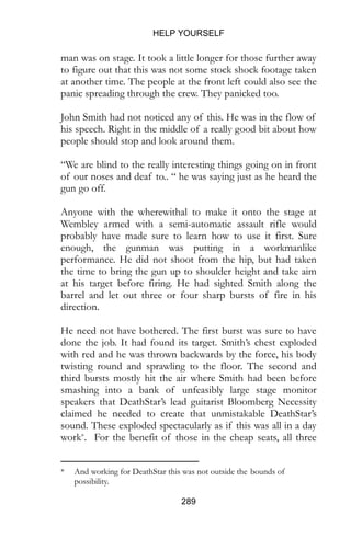 HELP YOURSELF
289
man was on stage. It took a little longer for those further away
to figure out that this was not some stock shock footage taken
at another time. The people at the front left could also see the
panic spreading through the crew. They panicked too.
John Smith had not noticed any of this. He was in the flow of
his speech. Right in the middle of a really good bit about how
people should stop and look around them.
“We are blind to the really interesting things going on in front
of our noses and deaf to.. “ he was saying just as he heard the
gun go off.
Anyone with the wherewithal to make it onto the stage at
Wembley armed with a semi-automatic assault rifle would
probably have made sure to learn how to use it first. Sure
enough, the gunman was putting in a workmanlike
performance. He did not shoot from the hip, but had taken
the time to bring the gun up to shoulder height and take aim
at his target before firing. He had sighted Smith along the
barrel and let out three or four sharp bursts of fire in his
direction.
He need not have bothered. The first burst was sure to have
done the job. It had found its target. Smith’s chest exploded
with red and he was thrown backwards by the force, his body
twisting round and sprawling to the floor. The second and
third bursts mostly hit the air where Smith had been before
smashing into a bank of unfeasibly large stage monitor
speakers that DeathStar’s lead guitarist Bloomberg Necessity
claimed he needed to create that unmistakable DeathStar’s
sound. These exploded spectacularly as if this was all in a day
work*. For the benefit of those in the cheap seats, all three
* And working for DeathStar this was not outside the  bounds of
possibility.
 