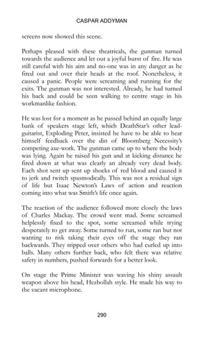 CASPAR ADDYMAN
290
screens now showed this scene.
Perhaps pleased with these theatricals, the gunman turned
towards the audience and let out a joyful burst of fire. He was
still careful with his aim and no-one was in any danger as he
fired out and over their heads at the roof. Nonetheless, it
caused a panic. People were screaming and running for the
exits. The gunman was not interested. Already, he had turned
his back and could be seen walking to centre stage in his
workmanlike fashion.
He was lost for a moment as he passed behind an equally large
bank of speakers stage left, which DeathStar’s other lead-
guitarist, Exploding Peter, insisted he have to be able to hear
himself feedback over the din of Bloomberg Necessity’s
competing axe-work. The gunman came up to where the body
was lying. Again he raised his gun and at kicking distance he
fired down at what was clearly an already very dead body.
Each shot sent up sent up shocks of red blood and caused it
to jerk and twitch spasmodically. This was not a residual sign
of life but Isaac Newton’s Laws of action and reaction
coming into what was Smith’s life once again.
The reaction of the audience followed more closely the laws
of Charles Mackay. The crowd went mad. Some screamed
helplessly fixed to the spot, some screamed while trying
desperately to get away. Some turned to run, some ran but not
wanting to risk taking their eyes off the stage they ran
backwards. They tripped over others who had curled up into
balls. Many others further back, who felt there was relative
safety in numbers, pushed forwards for a better look.
On stage the Prime Minister was waving his shiny assault
weapon above his head, Hezbollah style. He made his way to
the vacant microphone.
 