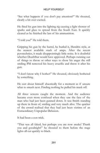HELP YOURSELF
291
“See what happens if you don’t pay attention?” He shouted,
clearly a bit over excited.
He fired his gun into the lighting rig causing a light shower of
sparks and glass to spread from the South East. It quickly
cleared as he finished the last of his ammunition.
“I told you!” He told them.
Gripping his gun by the barrel, he hurled it, Hendrix style, at
the nearest available stack of amps. After the recent
pyrotechnics, it made disappointingly little noise. It is doubtful
whether DeathStar would have approved. Perhaps running out
of things to throw or other ways to show his anger the still
smiling PM removed his heavy crucifix and threw it after his
gun.
“I don’t know why I bother!” He shouted, obviously bothered
by something.
He cast about himself chaotically for a moment as if unsure
what to smash next. Finding nothing he pulled his mask off.
All three screens caught the moment. And the audience
became even more confused when they saw the face of the
man who had just been gunned down. It was Smith standing
up there in front of, smiling and very much alive. The quicker
of the crowd realised that they had just been victims of an
Extraordinary Unpopular Delusion.
It had been a con trick.
“That was all faked, but perhaps you are now awake! Thank
you and goodnight!” he shouted to them before the stage
lights all cut quickly to black.
 