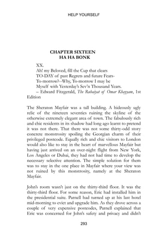 HELP YOURSELF
293
CHAPTER SIXTEEN
HA HA BONK
XX.
Ah! my Beloved, fill the Cup that clears
TO-DAY of past Regrets and future Fears-
To-morrow?--Why, To-morrow I may be
Myself with Yesterday’s Sev’n Thousand Years.
– Edward Fitzgerald, The Rubaiyat of Omar Khayyam, 1st
Edition
The Sheraton Mayfair was a tall building. A hideously ugly
relic of the nineteen seventies ruining the skyline of the
otherwise extremely elegant area of town. The fabulously rich
and chic residents in its shadow had long ago learnt to pretend
it was not there. That there was not some thirty-odd story
concrete monstrosity spoiling the Georgian charm of their
privileged postcode. Equally rich and chic visitors to London
would also like to stay in the heart of marvellous Mayfair but
having just arrived on an over-night flight from New York,
Los Angeles or Dubai, they had not had time to develop the
necessary selective attention. The simple solution for them
was to stay in the one place in Mayfair where your view was
not ruined by this monstrosity, namely at the Sheraton
Mayfair.
John’s room wasn’t just on the thirty-third floor. It was the
thirty-third floor. For some reason, Eric had installed him in
the presidential suite. Parnell had turned up at his last hotel
mid-morning to evict and upgrade him. As they drove across a
couple of very expensive postcodes, Parnell explained that
Eric was concerned for John’s safety and privacy and didn’t
 