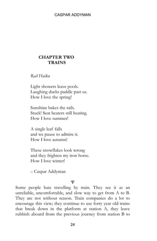 CASPAR ADDYMAN
24
CHAPTER TWO
TRAINS
Rail Haiku
Light showers leave pools.
Laughing ducks paddle past us.
How I love the spring!
Sunshine bakes the rails.
Stuck! Seat heaters still heating.
How I love summer!
A single leaf falls
and we pause to admire it.
How I love autumn!
These snowflakes look wrong
and they frighten my iron horse.
How I love winter!
– Caspar Addyman
Ψ
Some people hate travelling by train. They see it as an
unreliable, uncomfortable, and slow way to get from A to B.
They are not without reason. Train companies do a lot to
encourage this view; they continue to use forty year old trains
that break down in the platform at station A, they leave
rubbish aboard from the previous journey from station B to
 