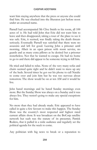 CASPAR ADDYMAN
294
want him staying anywhere that the press or anyone else could
find him. He was checked into the Sheraton just before noon
under an assumed name.
Parnell had accompanied Mr Clive Smith to his room, all 100
acres of it. He had told John that Eric did not want him to
leave and then disappeared, taking a tour of the place to see it
was safe. Eric, it seemed, was finally taking the death threats
seriously. Eventually Parnell was satisfied that there were no
assassins and left for good. Leaving John a prisoner until
morning. Albeit in an open prison with room service, no
guards and as many extra pillows as he desired but a prisoner
nonetheless. Not that he wanted to escape. He had no home
to go to and there did appear to be someone trying to kill him.
He tried and failed to relax. None of the very many sofas and
chairs seemed quite right and he didn’t want to mess up any
of the beds. Several times he got out his phone to call Natalie
to come over and join him but he was too nervous about
tomorrow. The show would be on at ten AM and it would be
live.
John hated mornings and he hated Sunday mornings even
more. But the Sunday Show was always on a Sunday and it was
always live. They weren’t going to make any special exceptions
for him.
No more than they had already made. Eric appeared to have
called in quite a few favours to make this happen. The Sunday
Show was the country’s most respected and highest rated
current affairs show. It was broadcast on the BoCorp satellite
network but such was the stature of its presenter, Patrick
Rodero, that it pulled in a wide audience and regularly set the
political agenda for the week to come.
Any politician with big news to break or a reputation to
 