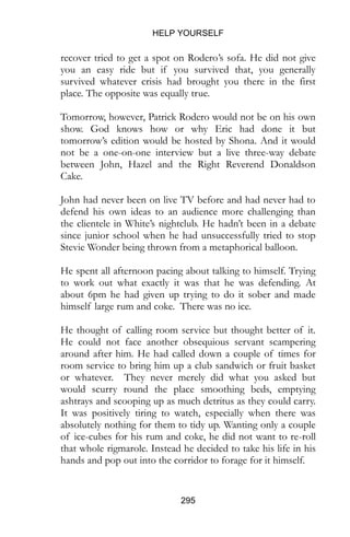 HELP YOURSELF
295
recover tried to get a spot on Rodero’s sofa. He did not give
you an easy ride but if you survived that, you generally
survived whatever crisis had brought you there in the first
place. The opposite was equally true.
Tomorrow, however, Patrick Rodero would not be on his own
show. God knows how or why Eric had done it but
tomorrow’s edition would be hosted by Shona. And it would
not be a one-on-one interview but a live three-way debate
between John, Hazel and the Right Reverend Donaldson
Cake.
John had never been on live TV before and had never had to
defend his own ideas to an audience more challenging than
the clientele in White’s nightclub. He hadn’t been in a debate
since junior school when he had unsuccessfully tried to stop
Stevie Wonder being thrown from a metaphorical balloon.
He spent all afternoon pacing about talking to himself. Trying
to work out what exactly it was that he was defending. At
about 6pm he had given up trying to do it sober and made
himself large rum and coke. There was no ice.
He thought of calling room service but thought better of it.
He could not face another obsequious servant scampering
around after him. He had called down a couple of times for
room service to bring him up a club sandwich or fruit basket
or whatever. They never merely did what you asked but
would scurry round the place smoothing beds, emptying
ashtrays and scooping up as much detritus as they could carry.
It was positively tiring to watch, especially when there was
absolutely nothing for them to tidy up. Wanting only a couple
of ice-cubes for his rum and coke, he did not want to re-roll
that whole rigmarole. Instead he decided to take his life in his
hands and pop out into the corridor to forage for it himself.
 