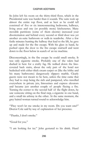 CASPAR ADDYMAN
296
So John left his room on the thirty-third floor, which in the
Presidential suite was harder than it sounds. The suite took up
almost the entire top floor, and as best as he could tell
consisted of five or six interconnecting bedrooms, hallways,
living areas and one (or possibly more) kitchenettes. Many
movable partitions (some of them electric) increased your
disorientation and behind every second or third door was yet
another en-suite bathroom or walk-in wardrobe. After a few
futile minutes hunting the hallway that lead to the lift, he gave
up and made for the fire escape. With his glass in hand, he
pushed open the door to the fire escape stairwell and went
down to the floor below in search of an ice machine.
Disconcertingly, in the fire escape he could smell smoke. It
was only cigarette smoke. Probably one of the valets had
ducked in here for a crafty fag. He walked down the lino-
covered back stairs, about the only part of the hotel not
bedecked with either thick cream carpet or (like the lobby and
his many bathrooms) dangerously slippery marble. Clearly
guests were not meant to be here, unless the time came that
they had to stop being the rich and pampered, who travelled
everywhere in private jets, limousines and express elevators
and became just another couple of people fleeing a fire.
Turning the corner to the second half of the flight down, he
saw someone sitting on the final step, a cigarette in one hand,
and a small tin ashtray in the other. At the same moment, the
grey haired woman turned round to acknowledge him.
“They won’t let me smoke in my room. Do you want one?”
Doctor Cole said by way of explanation of her presence.
“Thanks, I don’t smoke.”
“Good for you.”
“I am looking for ice.” John gestured to his drink. Hazel
 