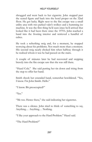 HELP YOURSELF
297
shrugged and went back to her cigarette. John stepped past
the seated figure and back into the hotel proper on the 32nd
floor. He got lucky. Right next to the fire escape was a small
utility area with two parked valet’s trolleys and a humming ice
machine. It was the first thing he’d seen since he’d arrived that
looked like it had been there since the 1970’s. John reached a
hand into the frosting interior and retrieved a handful of
cubes.
He took a refreshing swig and, for a moment, he stopped
worrying about his problems. Not much more than a moment.
His second swig nearly choked him when halfway through it
he realised whom it was he had passed on the stairs.
A couple of minutes later he had recovered and stepping
bravely into the fire escape saw that she was still there.
“Hazel Cole.” She said putting her tin down and rising from
the step to offer her hand.
Smith shook her extended hand, somewhat bewildered. “Yes,
I know. I’m John Smith. Hello.”
“I know. Bit preoccupied?”
“Yes.”
“Me too. Hence these,” she said indicating her cigarettes.
There was a silence. John tried to think of something to say,
Anything… Anything… Nothing.
“I like your approach to the Hard Problem.” Hazel said.
“The Hard Problem?”
 