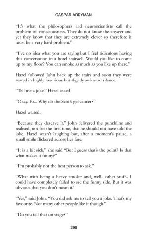 CASPAR ADDYMAN
298
“It’s what the philosophers and neuroscientists call the
problem of consciousness. They do not know the answer and
yet they know that they are extremely clever so therefore it
must be a very hard problem.”
“I’ve no idea what you are saying but I feel ridiculous having
this conversation in a hotel stairwell. Would you like to come
up to my floor? You can smoke as much as you like up there.”
Hazel followed John back up the stairs and soon they were
seated in highly luxurious but slightly awkward silence.
“Tell me a joke.” Hazel asked
“Okay. Er... Why do the Scot’s get cancer?”
Hazel waited.
“Because they deserve it.” John delivered the punchline and
realised, not for the first time, that he should not have told the
joke. Hazel wasn’t laughing but, after a moment’s pause, a
small smile flickered across her face.
“It is a bit sick,” she said “But I guess that’s the point? Is that
what makes it funny?”
“I’m probably not the best person to ask.”
“What with being a heavy smoker and, well.. other stuff.. I
could have completely failed to see the funny side. But it was
obvious that you don’t mean it.”
“Yes,” said John. “You did ask me to tell you a joke. That’s my
favourite. Not many other people like it though.”
“Do you tell that on stage?”
 