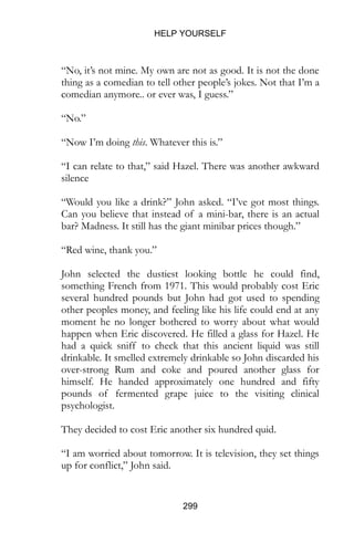 HELP YOURSELF
299
“No, it’s not mine. My own are not as good. It is not the done
thing as a comedian to tell other people’s jokes. Not that I’m a
comedian anymore.. or ever was, I guess.”
“No.”
“Now I’m doing this. Whatever this is.”
“I can relate to that,” said Hazel. There was another awkward
silence
“Would you like a drink?” John asked. “I’ve got most things.
Can you believe that instead of a mini-bar, there is an actual
bar? Madness. It still has the giant minibar prices though.”
“Red wine, thank you.”
John selected the dustiest looking bottle he could find,
something French from 1971. This would probably cost Eric
several hundred pounds but John had got used to spending
other peoples money, and feeling like his life could end at any
moment he no longer bothered to worry about what would
happen when Eric discovered. He filled a glass for Hazel. He
had a quick sniff to check that this ancient liquid was still
drinkable. It smelled extremely drinkable so John discarded his
over-strong Rum and coke and poured another glass for
himself. He handed approximately one hundred and fifty
pounds of fermented grape juice to the visiting clinical
psychologist.
They decided to cost Eric another six hundred quid.
“I am worried about tomorrow. It is television, they set things
up for conflict,” John said.
 