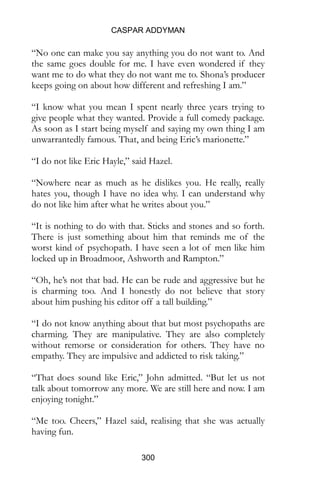 CASPAR ADDYMAN
300
“No one can make you say anything you do not want to. And
the same goes double for me. I have even wondered if they
want me to do what they do not want me to. Shona’s producer
keeps going on about how different and refreshing I am.”
“I know what you mean I spent nearly three years trying to
give people what they wanted. Provide a full comedy package.
As soon as I start being myself and saying my own thing I am
unwarrantedly famous. That, and being Eric’s marionette.”
“I do not like Eric Hayle,” said Hazel.
“Nowhere near as much as he dislikes you. He really, really
hates you, though I have no idea why. I can understand why
do not like him after what he writes about you.”
“It is nothing to do with that. Sticks and stones and so forth.
There is just something about him that reminds me of the
worst kind of psychopath. I have seen a lot of men like him
locked up in Broadmoor, Ashworth and Rampton.”
“Oh, he’s not that bad. He can be rude and aggressive but he
is charming too. And I honestly do not believe that story
about him pushing his editor off a tall building.”
“I do not know anything about that but most psychopaths are
charming. They are manipulative. They are also completely
without remorse or consideration for others. They have no
empathy. They are impulsive and addicted to risk taking.”
“That does sound like Eric,” John admitted. “But let us not
talk about tomorrow any more. We are still here and now. I am
enjoying tonight.”
“Me too. Cheers,” Hazel said, realising that she was actually
having fun.
 