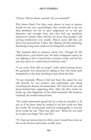 HELP YOURSELF
301
“Cheers. Tell me about yourself. Are you married?”
This threw Hazel. For forty years almost as soon as anyone
found out she was a psychologist, they would wish to lay out
their problems for her to pass judgement on or else get
defensive and strongly deny that they had any problems
whatsoever (which often told her far more than people’s self
serving confessions ever could). Almost never did they ask
about her personal life. Unless they flirting and this charming,
disarming young man could not be doing that, could he?
“My husband died in nineteen ninety five. Though his life
ended about a year before that. He had a malignant cancer, he
was fighting it but it caused him a massive stroke and his last
year was spent in a semi-coma in intensive care.”
“I am sorry. How did you cope?” John asked leaning closer.
He genuinely was interested in talking to her. Her hand went
instinctively to her hair, brushing it away from her face.
“It was traumatic. When it had just been the cancer he was
still himself, he was positive and enthusiastic and doing
everything his doctors recommended. All I had to do was trail
along behind him supporting him. After the first stroke he
broke up, only fragments of his mind remained. His memory
vanished, the world confused him.
“He could understand speech but he could not produce it. It
was as if he knew what he wanted to say but could not find
the words. He would point and look meaningfully at you but
all he could say was “That one, that one.” When he was tired
he would even forget ‘Yes’ and ‘No’.
“If I had not known him for thirty years I would have been as
lost as the doctors and nurses usually were.
 