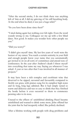 CASPAR ADDYMAN
302
“After the second stroke, I do not think there was anything
left of him at all. I did my grieving of his still breathing body.
At the end when he died, it was just a huge relief.”
“So you have been alone since then?”
“I tried dating again but nothing ever felt right. Even the word
sounds wrong to me. Colleagues set me up with a few blind
dates. Not good. It makes you wonder how other people see
you.”
“Did you worry?”
“I didn’t give myself time. My last few years of work were the
busiest of my career. You reach a certain seniority in your field
and enough people know your name that you automatically
get invited to sit on all sorts of committees and attend tons of
conferences. In the year after Andrew’s death I threw myself
into everything that came my way. Saying yes whenever I was
asked. A year or two after that I was involved in all manner of
projects.”
It may have been a rich complex and exorbitant wine that
deserved to be sipped, savoured and favourably compared to
freshly cut grass, with praises sung for its camphor high notes
and its long, long legs admired. But it had simply tasted so
warm and delicious and was so easy to drink that they finished
the bottle before it even occurred to them to commence
penning odes to its nose.
Unused to the effects of uninhibited drinking Hazel became
uninhibited and wanted to drink some more. John offered her
the joint that he had inexpertly rolled. She politely declined.
After a lifetime working with people with drug problems and
 
