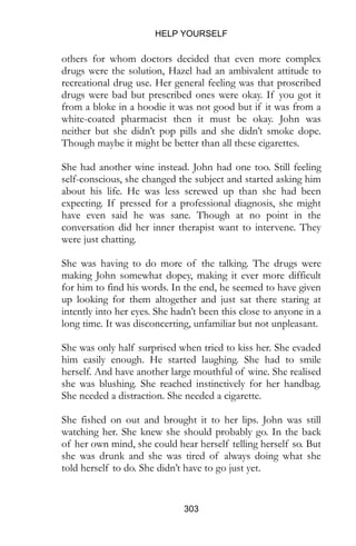 HELP YOURSELF
303
others for whom doctors decided that even more complex
drugs were the solution, Hazel had an ambivalent attitude to
recreational drug use. Her general feeling was that proscribed
drugs were bad but prescribed ones were okay. If you got it
from a bloke in a hoodie it was not good but if it was from a
white-coated pharmacist then it must be okay. John was
neither but she didn’t pop pills and she didn’t smoke dope.
Though maybe it might be better than all these cigarettes.
She had another wine instead. John had one too. Still feeling
self-conscious, she changed the subject and started asking him
about his life. He was less screwed up than she had been
expecting. If pressed for a professional diagnosis, she might
have even said he was sane. Though at no point in the
conversation did her inner therapist want to intervene. They
were just chatting.
She was having to do more of the talking. The drugs were
making John somewhat dopey, making it ever more difficult
for him to find his words. In the end, he seemed to have given
up looking for them altogether and just sat there staring at
intently into her eyes. She hadn’t been this close to anyone in a
long time. It was disconcerting, unfamiliar but not unpleasant.
She was only half surprised when tried to kiss her. She evaded
him easily enough. He started laughing. She had to smile
herself. And have another large mouthful of wine. She realised
she was blushing. She reached instinctively for her handbag.
She needed a distraction. She needed a cigarette.
She fished on out and brought it to her lips. John was still
watching her. She knew she should probably go. In the back
of her own mind, she could hear herself telling herself so. But
she was drunk and she was tired of always doing what she
told herself to do. She didn’t have to go just yet.
 