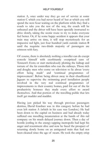 HELP YOURSELF
25
station A, once under way they go out of service at some
station C which you had never heard of but at which you will
spend the next hour waiting on the platform while they find a
coach to take you the rest of the way, the coach will be
unheated and the driver will have been specially instructed to
drive slowly, taking the scenic route to try to make everyone
feel better. Or, if by some happy accident it appears that your
train may arrive on time, it will stop mysteriously for an
impassive red light, just four hundred yards outside station B
until the requisite two-thirds majority of passengers are
crimson with fury.
Of course, there is absolutely nothing a traveller can do except
console himself with exorbitantly overpriced cans of
Tennent’s Extra or start meticulously plotting the kidnap and
torture of the fat controllers who run the railways. Those rich
and doughy men who come on television to lie about ‘every
effort being made’ and ‘continual programmes of
improvement’. Before being driven away in their chauffeured
Jaguars to supervise the swimming pool installation people
involved in the very real continual programmes of
improvements to their country homes, paid for out of the fat
productivity bonuses they made every effort to award
themselves. And that portion of the travelling public that lets
itself get madder and madder.
Having just picked his way through previous passengers
detritus, David Gardner was in this category before he had
even left station A (which in his case was London.) He had
been down to the capital on business and had already today
suffered one travelling incarceration at the hands of this rail
company on his much delayed journey down. Then a day of
hostile jostling in the energy-sapping metropolis had kept his
anger and resentment alive and now he faced the prospect of
returning slowly home on an antiquated train that had not
been cleaned since the age of steam. He took the empty crisp
 