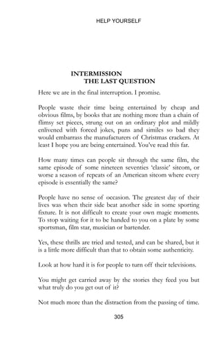 HELP YOURSELF
305
INTERMISSION
THE LAST QUESTION
Here we are in the final interruption. I promise.
People waste their time being entertained by cheap and
obvious films, by books that are nothing more than a chain of
flimsy set pieces, strung out on an ordinary plot and mildly
enlivened with forced jokes, puns and similes so bad they
would embarrass the manufacturers of Christmas crackers. At
least I hope you are being entertained. You’ve read this far.
How many times can people sit through the same film, the
same episode of some nineteen seventies ‘classic’ sitcom, or
worse a season of repeats of an American sitcom where every
episode is essentially the same?
People have no sense of occasion. The greatest day of their
lives was when their side beat another side in some sporting
fixture. It is not difficult to create your own magic moments.
To stop waiting for it to be handed to you on a plate by some
sportsman, film star, musician or bartender.
Yes, these thrills are tried and tested, and can be shared, but it
is a little more difficult than that to obtain some authenticity.
Look at how hard it is for people to turn off their televisions.
You might get carried away by the stories they feed you but
what truly do you get out of it?
Not much more than the distraction from the passing of time.
 