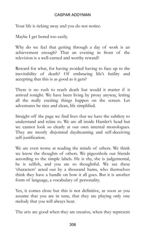 CASPAR ADDYMAN
306
Your life is ticking away and you do not notice.
Maybe I get bored too easily.
Why do we feel that getting through a day of work is an
achievement enough? That an evening in front of the
television is a well-earned and worthy reward?
Reward for what, for having avoided having to face up to the
inevitability of death? Of embracing life’s futility and
accepting that this is as good as it gets?
There is no rush to reach death but would it matter if it
arrived tonight. We have been living by proxy anyway, letting
all the really exciting things happen on the screen. Let
adventures be nice and clean, life simplified.
Straight off the page we find lives that we have the subtlety to
understand and relate to. We are all inside Hamlet’s head but
we cannot look so clearly at our own internal monologues.
They are mostly disjointed daydreaming and self-deceiving
self-justification.
We are even worse at reading the minds of others. We think
we know the thoughts of others. We pigeonhole our friends
according to the simple labels. He is shy, she is judgemental,
he is selfish, and you are so thoughtful. We see these
‘characters’ acted out by a thousand hams, who themselves
think they have a handle on how it all goes. But it is another
form of language, a vocabulary of personality.
Yes, it comes close but this is not definitive, as soon as you
assume that you are in tune, that they are playing only one
melody that you will always hear.
The arts are good when they are creative, when they represent
 