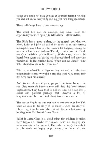 HELP YOURSELF
307
things you could not have guessed at yourself, remind you that
you did not know everything and suggest new things to know.
There will always have to be a neat ending.
The worst bits are the endings; they never resist the
opportunity to tie things up, to tell us how it all should be.
The Bible has a good ending, or the gospels do, Matthew,
Mark, Luke and John all end their books in an unsatisfying
incomplete way. I like it. They leave a lot hanging, ending on
an inverted deus ex machina. The sky comes down to Earth
and God vanishes up into Heaven, off the stage, never to be
heard from again and leaving nothing explained and everyone
wondering. Is He coming back? When can we expect Him?
What should we do in the meantime?
What a wonderfully ambiguous way to end an otherwise
unremarkable story. Why did it end like that? Why could they
not have been more clear?
And for two thousand years, people who know better than
you (they must do because they said they do) have offered
explanations. They have tried to tied the ends up neatly into a
social and political package that involves a lot of
unquestioning obedience and a long time on our knees.
The best ending is the one that admits our own stupidity. This
takes us back to the story of Socrates. I think the story of
Christ ought to be one like that of Socrates but ends up
looking more like that of Santa Claus.
Belief in Santa Claus is a ‘good thing’ for children, it makes
them happy and maybe even makes them less naughty and
more nice (for a few weeks in December at least). As such, it
is a lie adults are happy to perpetuate, but none of them
 