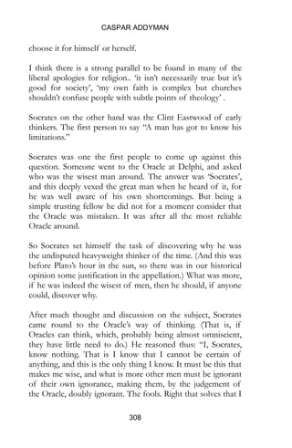 CASPAR ADDYMAN
308
choose it for himself or herself.
I think there is a strong parallel to be found in many of the
liberal apologies for religion.. ‘it isn’t necessarily true but it’s
good for society’, ‘my own faith is complex but churches
shouldn’t confuse people with subtle points of theology’ .
Socrates on the other hand was the Clint Eastwood of early
thinkers. The first person to say “A man has got to know his
limitations.”
Socrates was one the first people to come up against this
question. Someone went to the Oracle at Delphi, and asked
who was the wisest man around. The answer was ‘Socrates’,
and this deeply vexed the great man when he heard of it, for
he was well aware of his own shortcomings. But being a
simple trusting fellow he did not for a moment consider that
the Oracle was mistaken. It was after all the most reliable
Oracle around.
So Socrates set himself the task of discovering why he was
the undisputed heavyweight thinker of the time. (And this was
before Plato’s hour in the sun, so there was in our historical
opinion some justification in the appellation.) What was more,
if he was indeed the wisest of men, then he should, if anyone
could, discover why.
After much thought and discussion on the subject, Socrates
came round to the Oracle’s way of thinking. (That is, if
Oracles can think, which, probably being almost omniscient,
they have little need to do.) He reasoned thus: “I, Socrates,
know nothing. That is I know that I cannot be certain of
anything, and this is the only thing I know. It must be this that
makes me wise, and what is more other men must be ignorant
of their own ignorance, making them, by the judgement of
the Oracle, doubly ignorant. The fools. Right that solves that I
 