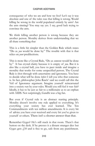CASPAR ADDYMAN
310
consequence of who we are and how we live? Let’s say it was
absolute and one of the rules was that killing is wrong. Would
killing be wrong in the world populated entirely by ants? Are
the ants sinning? You may say yes. I say, good luck trying to
convince the ants.
We think killing another person is wrong because they are
another person. Morality derives from understanding that we
all share something that
This is a little bit simpler than the Golden Rule which states
“Do as you would be done by.” The trouble with that is that
relies on your predilections.
This is more like a Crystal Rule, “Do as someone would be done
by.” It has crystal clarity because it is empty of you. But it is
also like a crystal ball, you have to peer inside and imagine a
morality that works for some unspecified person. The Crystal
Rule is shot through with uncertainty and ignorance. You have
to decide what will be done before I tell you who that someone
is. In fact, philosopher John Rawls’ said we could call this the
Veil of Ignorance argument. Imagine yourself reincarnated
into a society run by your rules. Would you still feel it was fair?
Ideally, it has to be just as fair to a millionaire as to an orphan
with AIDS. Not surprisingly, Gandhi was a big fan.
But even if Crystal rule is an abstract starting principle.
Morality doesn’t involve one rule applied to everything. It’s
everything your society has ever learned. The Ten
Commandments with ten million amendments. It is every bit
of advice you have ever received and every bit you’ve given to
yourself or others. There isn’t a shorter answer than that.
Remember Gyges? He’s still stuck in that room. There’s that
button on the desk. If he presses it a distant stranger dies but
Gyges gets £10 and is free to go, safe from any punishment.
 