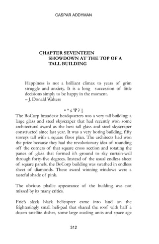 CASPAR ADDYMAN
312
CHAPTER SEVENTEEN
SHOWDOWN AT THE TOP OF A
TALL BUILDING
Happiness is not a brilliant climax to years of grim
struggle and anxiety. It is a long succession of little
decisions simply to be happy in the moment.
– J. Donald Walters
• * ¢ Ψ ? †
The BoCorp broadcast headquarters was a very tall building; a
large glass and steel skyscraper that had recently won some
architectural award as the best tall glass and steel skyscraper
constructed since last year. It was a very boring building, fifty
storeys tall with a square floor plan. The architects had won
the prize because they had the revolutionary idea of rounding
off the corners of that square cross section and rotating the
panes of glass that formed it’s ground to sky curtain-wall
through forty-five degrees. Instead of the usual endless sheet
of square panels, the BoCorp building was swathed in endless
sheet of diamonds. These award winning windows were a
tasteful shade of pink.
The obvious phallic appearance of the building was not
missed by its many critics.
Eric’s sleek black helicopter came into land on the
frighteningly small heli-pad that shared the roof with half a
dozen satellite dishes, some large cooling units and space age
 