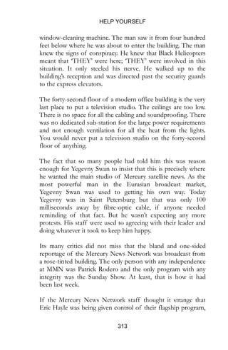 HELP YOURSELF
313
window-cleaning machine. The man saw it from four hundred
feet below where he was about to enter the building. The man
knew the signs of conspiracy. He knew that Black Helicopters
meant that ‘THEY’ were here; ‘THEY’ were involved in this
situation. It only steeled his nerve. He walked up to the
building’s reception and was directed past the security guards
to the express elevators.
The forty-second floor of a modern office building is the very
last place to put a television studio. The ceilings are too low.
There is no space for all the cabling and soundproofing. There
was no dedicated sub-station for the large power requirements
and not enough ventilation for all the heat from the lights.
You would never put a television studio on the forty-second
floor of anything.
The fact that so many people had told him this was reason
enough for Yegevny Swan to insist that this is precisely where
he wanted the main studio of Mercury satellite news. As the
most powerful man in the Eurasian broadcast market,
Yegevny Swan was used to getting his own way. Today
Yegevny was in Saint Petersburg but that was only 100
milliseconds away by fibre-optic cable, if anyone needed
reminding of that fact. But he wasn’t expecting any more
protests. His staff were used to agreeing with their leader and
doing whatever it took to keep him happy.
Its many critics did not miss that the bland and one-sided
reportage of the Mercury News Network was broadcast from
a rose-tinted building. The only person with any independence
at MMN was Patrick Rodero and the only program with any
integrity was the Sunday Show. At least, that is how it had
been last week.
If the Mercury News Network staff thought it strange that
Eric Hayle was being given control of their flagship program,
 