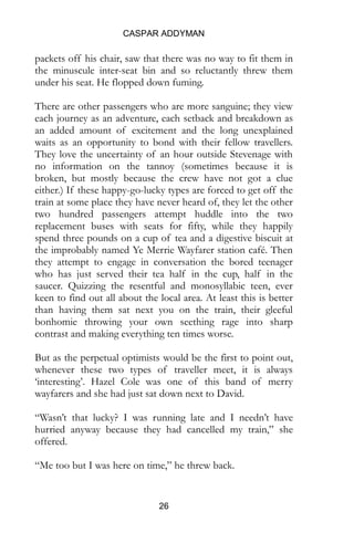 CASPAR ADDYMAN
26
packets off his chair, saw that there was no way to fit them in
the minuscule inter-seat bin and so reluctantly threw them
under his seat. He flopped down fuming.
There are other passengers who are more sanguine; they view
each journey as an adventure, each setback and breakdown as
an added amount of excitement and the long unexplained
waits as an opportunity to bond with their fellow travellers.
They love the uncertainty of an hour outside Stevenage with
no information on the tannoy (sometimes because it is
broken, but mostly because the crew have not got a clue
either.) If these happy-go-lucky types are forced to get off the
train at some place they have never heard of, they let the other
two hundred passengers attempt huddle into the two
replacement buses with seats for fifty, while they happily
spend three pounds on a cup of tea and a digestive biscuit at
the improbably named Ye Merrie Wayfarer station café. Then
they attempt to engage in conversation the bored teenager
who has just served their tea half in the cup, half in the
saucer. Quizzing the resentful and monosyllabic teen, ever
keen to find out all about the local area. At least this is better
than having them sat next you on the train, their gleeful
bonhomie throwing your own seething rage into sharp
contrast and making everything ten times worse.
But as the perpetual optimists would be the first to point out,
whenever these two types of traveller meet, it is always
‘interesting’. Hazel Cole was one of this band of merry
wayfarers and she had just sat down next to David.
“Wasn’t that lucky? I was running late and I needn’t have
hurried anyway because they had cancelled my train,” she
offered.
“Me too but I was here on time,” he threw back.
 