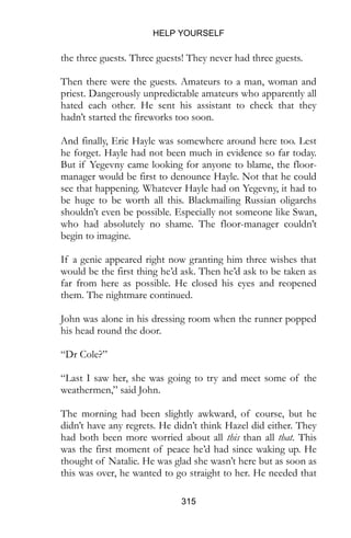 HELP YOURSELF
315
the three guests. Three guests! They never had three guests.
Then there were the guests. Amateurs to a man, woman and
priest. Dangerously unpredictable amateurs who apparently all
hated each other. He sent his assistant to check that they
hadn’t started the fireworks too soon.
And finally, Eric Hayle was somewhere around here too. Lest
he forget. Hayle had not been much in evidence so far today.
But if Yegevny came looking for anyone to blame, the floor-
manager would be first to denounce Hayle. Not that he could
see that happening. Whatever Hayle had on Yegevny, it had to
be huge to be worth all this. Blackmailing Russian oligarchs
shouldn’t even be possible. Especially not someone like Swan,
who had absolutely no shame. The floor-manager couldn’t
begin to imagine.
If a genie appeared right now granting him three wishes that
would be the first thing he’d ask. Then he’d ask to be taken as
far from here as possible. He closed his eyes and reopened
them. The nightmare continued.
John was alone in his dressing room when the runner popped
his head round the door.
“Dr Cole?”
“Last I saw her, she was going to try and meet some of the
weathermen,” said John.
The morning had been slightly awkward, of course, but he
didn’t have any regrets. He didn’t think Hazel did either. They
had both been more worried about all this than all that. This
was the first moment of peace he’d had since waking up. He
thought of Natalie. He was glad she wasn’t here but as soon as
this was over, he wanted to go straight to her. He needed that
 
