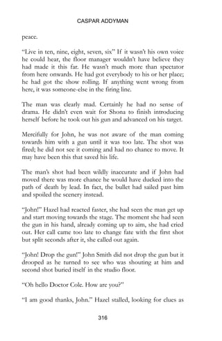CASPAR ADDYMAN
316
peace.
“Live in ten, nine, eight, seven, six” If it wasn’t his own voice
he could hear, the floor manager wouldn’t have believe they
had made it this far. He wasn’t much more than spectator
from here onwards. He had got everybody to his or her place;
he had got the show rolling. If anything went wrong from
here, it was someone-else in the firing line.
The man was clearly mad. Certainly he had no sense of
drama. He didn’t even wait for Shona to finish introducing
herself before he took out his gun and advanced on his target.
Mercifully for John, he was not aware of the man coming
towards him with a gun until it was too late. The shot was
fired; he did not see it coming and had no chance to move. It
may have been this that saved his life.
The man’s shot had been wildly inaccurate and if John had
moved there was more chance he would have ducked into the
path of death by lead. In fact, the bullet had sailed past him
and spoiled the scenery instead.
“John!” Hazel had reacted faster, she had seen the man get up
and start moving towards the stage. The moment she had seen
the gun in his hand, already coming up to aim, she had cried
out. Her call came too late to change fate with the first shot
but split seconds after it, she called out again.
“John! Drop the gun!” John Smith did not drop the gun but it
drooped as he turned to see who was shouting at him and
second shot buried itself in the studio floor.
“Oh hello Doctor Cole. How are you?”
“I am good thanks, John.” Hazel stalled, looking for clues as
 