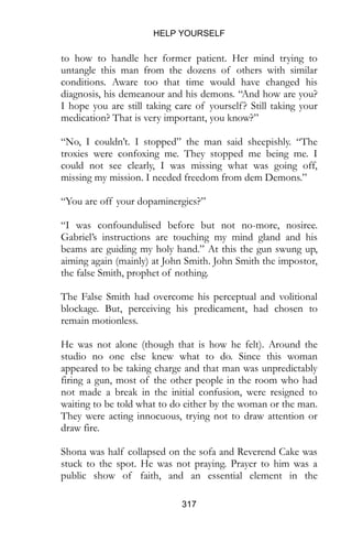 HELP YOURSELF
317
to how to handle her former patient. Her mind trying to
untangle this man from the dozens of others with similar
conditions. Aware too that time would have changed his
diagnosis, his demeanour and his demons. “And how are you?
I hope you are still taking care of yourself? Still taking your
medication? That is very important, you know?”
“No, I couldn’t. I stopped” the man said sheepishly. “The
troxies were confoxing me. They stopped me being me. I
could not see clearly, I was missing what was going off,
missing my mission. I needed freedom from dem Demons.”
“You are off your dopaminergics?”
“I was confoundulised before but not no-more, nosiree.
Gabriel’s instructions are touching my mind gland and his
beams are guiding my holy hand.” At this the gun swung up,
aiming again (mainly) at John Smith. John Smith the impostor,
the false Smith, prophet of nothing.
The False Smith had overcome his perceptual and volitional
blockage. But, perceiving his predicament, had chosen to
remain motionless.
He was not alone (though that is how he felt). Around the
studio no one else knew what to do. Since this woman
appeared to be taking charge and that man was unpredictably
firing a gun, most of the other people in the room who had
not made a break in the initial confusion, were resigned to
waiting to be told what to do either by the woman or the man.
They were acting innocuous, trying not to draw attention or
draw fire.
Shona was half collapsed on the sofa and Reverend Cake was
stuck to the spot. He was not praying. Prayer to him was a
public show of faith, and an essential element in the
 