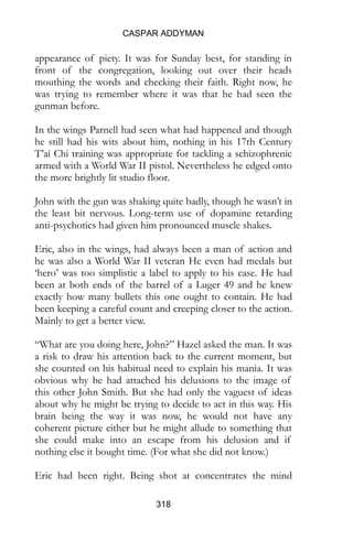 CASPAR ADDYMAN
318
appearance of piety. It was for Sunday best, for standing in
front of the congregation, looking out over their heads
mouthing the words and checking their faith. Right now, he
was trying to remember where it was that he had seen the
gunman before.
In the wings Parnell had seen what had happened and though
he still had his wits about him, nothing in his 17th Century
T’ai Chi training was appropriate for tackling a schizophrenic
armed with a World War II pistol. Nevertheless he edged onto
the more brightly lit studio floor.
John with the gun was shaking quite badly, though he wasn’t in
the least bit nervous. Long-term use of dopamine retarding
anti-psychotics had given him pronounced muscle shakes.
Eric, also in the wings, had always been a man of action and
he was also a World War II veteran He even had medals but
‘hero’ was too simplistic a label to apply to his case. He had
been at both ends of the barrel of a Luger 49 and he knew
exactly how many bullets this one ought to contain. He had
been keeping a careful count and creeping closer to the action.
Mainly to get a better view.
“What are you doing here, John?” Hazel asked the man. It was
a risk to draw his attention back to the current moment, but
she counted on his habitual need to explain his mania. It was
obvious why he had attached his delusions to the image of
this other John Smith. But she had only the vaguest of ideas
about why he might be trying to decide to act in this way. His
brain being the way it was now, he would not have any
coherent picture either but he might allude to something that
she could make into an escape from his delusion and if
nothing else it bought time. (For what she did not know.)
Eric had been right. Being shot at concentrates the mind
 