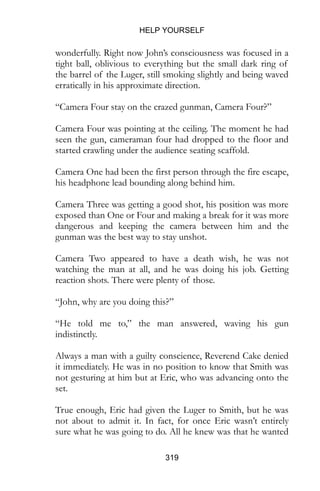 HELP YOURSELF
319
wonderfully. Right now John’s consciousness was focused in a
tight ball, oblivious to everything but the small dark ring of
the barrel of the Luger, still smoking slightly and being waved
erratically in his approximate direction.
“Camera Four stay on the crazed gunman, Camera Four?”
Camera Four was pointing at the ceiling. The moment he had
seen the gun, cameraman four had dropped to the floor and
started crawling under the audience seating scaffold.
Camera One had been the first person through the fire escape,
his headphone lead bounding along behind him.
Camera Three was getting a good shot, his position was more
exposed than One or Four and making a break for it was more
dangerous and keeping the camera between him and the
gunman was the best way to stay unshot.
Camera Two appeared to have a death wish, he was not
watching the man at all, and he was doing his job. Getting
reaction shots. There were plenty of those.
“John, why are you doing this?”
“He told me to,” the man answered, waving his gun
indistinctly.
Always a man with a guilty conscience, Reverend Cake denied
it immediately. He was in no position to know that Smith was
not gesturing at him but at Eric, who was advancing onto the
set.
True enough, Eric had given the Luger to Smith, but he was
not about to admit it. In fact, for once Eric wasn’t entirely
sure what he was going to do. All he knew was that he wanted
 