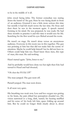 CASPAR ADDYMAN
320
to be in the middle of it all.
John stood facing John. The former comedian was staring
down the barrel of the gun. Here he was facing death in front
of an audience. Granted it was a little more serious this time
but weirdly it had felt much worse the last time. He froze and
then there he was in the moment again. A speech started
forming in his mind. He was prepared, he was ready. He had
three months to practice it and this time it would save his life.
Searching for the first word his eyes flicked around the room.
He wasn’t on stage. He wasn’t alone versus an anonymous
audience. Everyone in this room was in this together. The gun
was pointing at him but that did not make him the centre of
attention. Maybe he could help himself but he did not have to.
Others could help him too. Hazel knew these men, this type
of man, this man. He said nothing.
Hazel started again. “John, listen to me.”
And he probably would have done too but right then Eric had
turned to Hazel and had shouted,
“Oh shut the FUCK UP!”
The man jumped. The gun went off.
Parnell jumped. The man went down.
It all went very quiet.
His breathing was weak now. Less and less oxygen was getting
to his brain, the pain ebbed but perception clouded too. His
vision narrowed to a long, dark, tunnel, his hearing muffled
and his sense of his body left him, space folding up around
him. But he could no longer think clearly about it, about
 