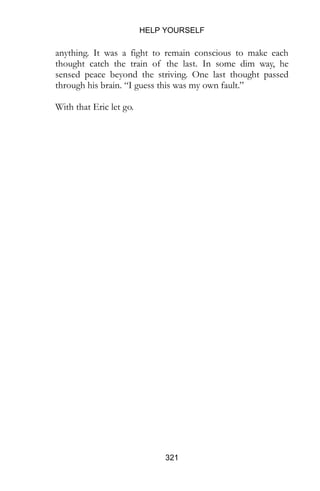 HELP YOURSELF
321
anything. It was a fight to remain conscious to make each
thought catch the train of the last. In some dim way, he
sensed peace beyond the striving. One last thought passed
through his brain. “I guess this was my own fault.”
With that Eric let go.
 