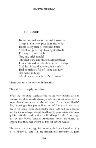 CASPAR ADDYMAN
322
EPILOGUE
Tomorrow, and tomorrow, and tomorrow
Creeps in this petty pace from day to day
To the last syllable of recorded time;
And all our yesterdays have lighted fools
The way to dusty death.
Out, out, brief candle!
Life’s but a walking shadow, a poor player
That struts and frets his hour upon the stage
And then is heard no more; it is a tale
Told by an idiot, full of sound and fury
Signifying nothing.
-- Shakespeare, Macbeth, Act 5, Scene 5
There was not a lot more to it than that.
They all lived happily ever after.
After the shooting incident, the police were finally able to
connect the dots which placed John Smith at the wheel of the
rogue Routemaster and at the window of the Other Smith’s
flat, throwing a four pint milk carton of four star in to start a
fire in his living room. Admittedly, the details had been spelled
out for them in large tabloid headlines by journalists who were
quicker off the mark and who did things for the front page,
not by the book. Vernon Associates never mentioned to
anyone that they had known all this for several weeks.
The community at large had once again been found wanting
in its ability to care for the dangerously mentally ill. John
 