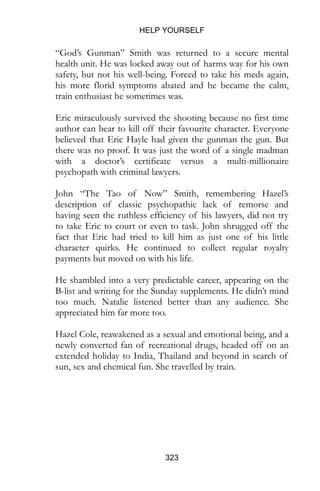 HELP YOURSELF
323
“God’s Gunman” Smith was returned to a secure mental
health unit. He was locked away out of harms way for his own
safety, but not his well-being. Forced to take his meds again,
his more florid symptoms abated and he became the calm,
train enthusiast he sometimes was.
Eric miraculously survived the shooting because no first time
author can bear to kill off their favourite character. Everyone
believed that Eric Hayle had given the gunman the gun. But
there was no proof. It was just the word of a single madman
with a doctor’s certificate versus a multi-millionaire
psychopath with criminal lawyers.
John “The Tao of Now” Smith, remembering Hazel’s
description of classic psychopathic lack of remorse and
having seen the ruthless efficiency of his lawyers, did not try
to take Eric to court or even to task. John shrugged off the
fact that Eric had tried to kill him as just one of his little
character quirks. He continued to collect regular royalty
payments but moved on with his life.
He shambled into a very predictable career, appearing on the
B-list and writing for the Sunday supplements. He didn’t mind
too much. Natalie listened better than any audience. She
appreciated him far more too.
Hazel Cole, reawakened as a sexual and emotional being, and a
newly converted fan of recreational drugs, headed off on an
extended holiday to India, Thailand and beyond in search of
sun, sex and chemical fun. She travelled by train.
 