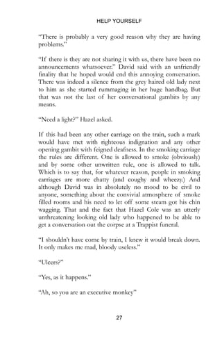 HELP YOURSELF
27
“There is probably a very good reason why they are having
problems.”
“If there is they are not sharing it with us, there have been no
announcements whatsoever.” David said with an unfriendly
finality that he hoped would end this annoying conversation.
There was indeed a silence from the grey haired old lady next
to him as she started rummaging in her huge handbag. But
that was not the last of her conversational gambits by any
means.
“Need a light?” Hazel asked.
If this had been any other carriage on the train, such a mark
would have met with righteous indignation and any other
opening gambit with feigned deafness. In the smoking carriage
the rules are different. One is allowed to smoke (obviously)
and by some other unwritten rule, one is allowed to talk.
Which is to say that, for whatever reason, people in smoking
carriages are more chatty (and coughy and wheezy.) And
although David was in absolutely no mood to be civil to
anyone, something about the convivial atmosphere of smoke
filled rooms and his need to let off some steam got his chin
wagging. That and the fact that Hazel Cole was an utterly
unthreatening looking old lady who happened to be able to
get a conversation out the corpse at a Trappist funeral.
“I shouldn’t have come by train, I knew it would break down.
It only makes me mad, bloody useless.”
“Ulcers?”
“Yes, as it happens.”
“Ah, so you are an executive monkey”
 