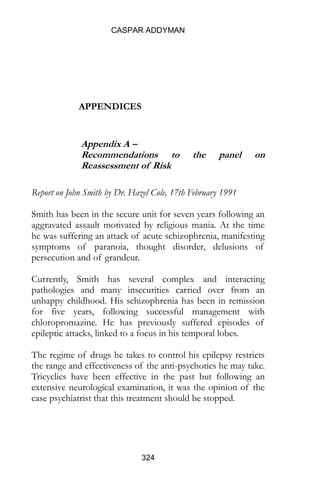 CASPAR ADDYMAN
324
APPENDICES
Appendix A –
Recommendations to the panel on
Reassessment of Risk
Report on John Smith by Dr. Hazel Cole, 17th February 1991
Smith has been in the secure unit for seven years following an
aggravated assault motivated by religious mania. At the time
he was suffering an attack of acute schizophrenia, manifesting
symptoms of paranoia, thought disorder, delusions of
persecution and of grandeur.
Currently, Smith has several complex and interacting
pathologies and many insecurities carried over from an
unhappy childhood. His schizophrenia has been in remission
for five years, following successful management with
chloropromazine. He has previously suffered episodes of
epileptic attacks, linked to a focus in his temporal lobes.
The regime of drugs he takes to control his epilepsy restricts
the range and effectiveness of the anti-psychotics he may take.
Tricyclics have been effective in the past but following an
extensive neurological examination, it was the opinion of the
case psychiatrist that this treatment should be stopped.
 