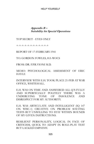 HELP YOURSELF
325
Appendix B –
Suitability for Special Operations
TOP SECRET - EYES ONLY
+-+-+-+-+-+-+-+-+-+-+-+
REPORT OF 17-FEBRUARY-1941
TO: GORDON FOWLES, HA-WOCS
FROM: DR. F.P.R.VIONI M.D.
MEMO: PSYCHOLOGICAL ASSESSMENT OF ERIC
HAYLE
INTERVIEW WITH E.H. TOOK PLACE 21-FEB AT WAR
OFFICE, WHITEHALL.
E.H. WAS ON TIME AND ANSWERED ALL Q.’S FULLY
AND SUPERFICIALLY POLITELY THERE WAS A
UNDERLYING TONE OF INSOLENCE AND
DISRESPECT FOR MY AUTHORITY.
E.H. WAS ARTICULATE AND INTELLIGENT (IQ 147
ON WISC-1) CREATIVE ON PROBLEM SOLVING
TESTS BUT UNWILLING TO STAY WITHIN BOUNDS
OF MY GIVEN INSTRUCTIONS.
RESILIENT PERSONALITY, LOGICAL IN FACE OF
CRITICISM, QUICK TO ADAPT IN ROLE-PLAY TEST
BUT LACKED EMPATHY.
 