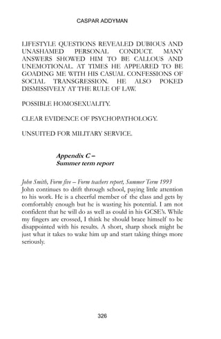 CASPAR ADDYMAN
326
LIFESTYLE QUESTIONS REVEALED DUBIOUS AND
UNASHAMED PERSONAL CONDUCT. MANY
ANSWERS SHOWED HIM TO BE CALLOUS AND
UNEMOTIONAL. AT TIMES HE APPEARED TO BE
GOADING ME WITH HIS CASUAL CONFESSIONS OF
SOCIAL TRANSGRESSION. HE ALSO POKED
DISMISSIVELY AT THE RULE OF LAW.
POSSIBLE HOMOSEXUALITY.
CLEAR EVIDENCE OF PSYCHOPATHOLOGY.
UNSUITED FOR MILITARY SERVICE.
Appendix C –
Summer term report
John Smith, Form five – Form teachers report, Summer Term 1993
John continues to drift through school, paying little attention
to his work. He is a cheerful member of the class and gets by
comfortably enough but he is wasting his potential. I am not
confident that he will do as well as could in his GCSE’s. While
my fingers are crossed, I think he should brace himself to be
disappointed with his results. A short, sharp shock might be
just what it takes to wake him up and start taking things more
seriously.
 