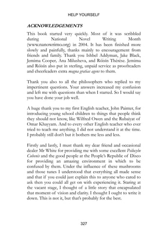 HELP YOURSELF
327
ACKNOWLEDGEMENTS
This book started very quickly. Most of it was scribbled
during National Novel Writing Month
(www.nanowrimo.org) in 2004. It has been finished more
slowly and painfully, thanks mainly to encouragement from
friends and family. Thank you Ishbel Addyman, Jake Black,
Jemima Cooper, Ana Milusheva, and Róisín Thérèse. Jemima
and Róisín also put in sterling, unpaid service as proofreaders
and cheerleaders extra magna gratias agens to them.
Thank you also to all the philosophers who replied to my
impertinent questions. Your answers increased my confusion
and left me with questions than when I started. So I would say
you have done your job well.
A huge thank you to my first English teacher, John Painter, for
introducing young school children to things that people think
they should not know, like Wilfred Owen and the Rubaiyat of
Omar Khayyam. And to every other English teacher who ever
tried to teach me anything. I did not understand it at the time.
I probably still don’t but it bothers me less and less.
Firstly and lastly, I must thank my dear friend and occasional
dealer Mr White for providing me with some excellent Psilocybe
Cubenis and the good people at the People’s Republic of Disco
for providing an amazing environment in which to be
confused by them. Under the influence of these mushrooms
and those tunes I understood that everything all made sense
and that if you could just explain this to anyone who cared to
ask then you could all get on with experiencing it. Staring at
the vacant stage, I thought of a little story that encapsulated
that moment of vision and clarity. I thought I ought to write it
down. This is not it, but that’s probably for the best.
 