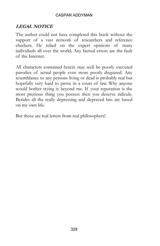 CASPAR ADDYMAN
328
LEGAL NOTICE
The author could not have completed this book without the
support of a vast network of researchers and reference
checkers. He relied on the expert opinions of many
individuals all over the world; Any factual errors are the fault
of the Internet.
All characters contained herein are poorly executed parodies
of actual people even more poorly disguised. Any
resemblance to any persons living or dead is probably real but
hopefully very hard to prove in a court of law. Although all
the really depressing and depraved bits are based on my own
life.
To confuse things further, since I wrote this my brother Max
has become a stand up comedian. But a real one with jokes
and everything. And those are real letters from real
philosophers!
 