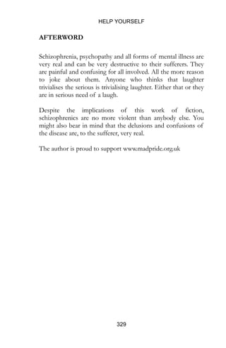 HELP YOURSELF
329
AFTERWORD
Schizophrenia, psychopathy and all forms of mental illness are
very real and can be very destructive to their sufferers. They
are painful and confusing for all involved. All the more reason
to joke about them. Anyone who thinks that laughter
trivialises the serious is trivialising laughter. Either that or they
are in serious need of a laugh.
Despite the implications of this work of fiction,
schizophrenics are no more violent than anybody else. You
might also bear in mind that the delusions and confusions of
the disease are, to the sufferer, very real.
The author is proud to support www.madpride.org.uk
 
