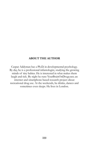 ABOUT THE AUTHOR
Caspar Addyman has a Ph.D. in developmental psychology.
By day, he is a professional infantologist, studying the growing
minds of tiny babies. He is interested in what makes them
laugh and tick. By night he runs YourBrainOnDrugs.net; an
internet and smartphone based research project about your
brain on drugs. At the weekends, he drinks, dances and
sometimes even sleeps. He lives in London.
www.onemonkey.org
 