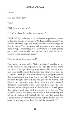 CASPAR ADDYMAN
28
“What?”
“Do you have ulcers?”
“Yes”
“Well there you are then!”
“I don’t see how that makes me a monkey.”
“In 1958, a man called Brady performed a very infamous
experiment, where he had two groups of monkeys, Workers
and Executives They lived in adjoining cages and every so
often they would get an electric shock. The executives had a
button in their cage to make it stop. That stopped it for the
workers too. Both groups got exactly same number of shocks
but it was the hectic executives that developed ulcers.”
“You are saying I work too hard.”
“Not quite. A man called Weiss performed another more
subtle version of the experiment on rats. He divided them
into several groups. Some getting inescapable shocks, some
not, some could control their destiny and others were there as
a ‘control’. Their job was to do absolutely nothing and get no
shocks and report how they felt at the end. These lucky rats
probably thought they had died and gone to rat heaven. But
chances are someone used these ones for some cortical
dissection experiment where they see how well the rats
function without large lumps of their brains. At which point
they really would have died and gone to rat heaven. You
wouldn’t believe how many rats it takes to tell something that
is kind of obvious with hindsight. In this case, they learnt that
a combination of unpredictable stress and the illusion that you
could do anything about them that had the worst effect.”
 