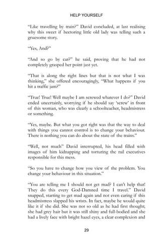HELP YOURSELF
29
“Like travelling by train?” David concluded, at last realising
why this sweet if hectoring little old lady was telling such a
gruesome story.
“Yes, And?”
“And so go by car?” he said, proving that he had not
completely grasped her point just yet.
“That is along the right lines but that is not what I was
thinking,” she offered encouragingly, “What happens if you
hit a traffic jam?”
“True! True! Well maybe I am screwed whatever I do?” David
ended uncertainly, worrying if he should say ‘screw’ in front
of this woman, who was clearly a schoolteacher, headmistress
or something.
“Yes, maybe. But what you got right was that the way to deal
with things you cannot control is to change your behaviour.
There is nothing you can do about the state of the trains.”
“Well, not much” David interrupted, his head filled with
images of him kidnapping and torturing the rail executives
responsible for this mess.
“So you have to change how you view of the problem. You
change your behaviour in this situation.”
“You are telling me I should not get mad? I can’t help that!
They do this every God-Damned time I travel.” David
snapped, starting to get mad again and not even caring if this
headmistress slapped his wrists. In fact, maybe he would quite
like it if she did. She was not so old as he had first thought;
she had grey hair but it was still shiny and full-bodied and she
had a lively face with bright hazel eyes, a clear complexion and
 