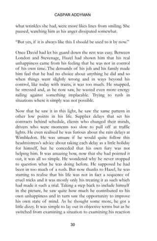 CASPAR ADDYMAN
30
what wrinkles she had, were more likes lines from smiling. She
paused, watching him as his anger dissipated somewhat.
“But yes, if it is always like this I should be used to it by now.”
Once David had let his guard down the rest was easy. Between
London and Stevenage, Hazel had shown him that his real
unhappiness came from his feeling that he was not in control
of his own time. The demands of his job and his family made
him feel that he had no choice about anything he did and so
when things went slightly wrong and in ways beyond his
control, like today with trains, it was too much. He snapped,
he stressed and, as he now saw, he wasted even more energy
railing against something implacable. Trying to rush in
situations where it simply was not possible.
Now that he saw it in this light, he saw the same pattern in
other low points in his life. Supplier delays that set his
contracts behind schedule, clients who changed their minds,
drivers who were moments too slow to pull off at traffic
lights. He even realised he was furious about the rain delays at
Wimbledon. He was unsure if he would quite follow this
headmistress’s advice about taking each delay as a little holiday
for himself, but he conceded that his own fury was not
helping him. It was amazing how, now that she had pointed it
out, it was all so simple. He wondered why he never stopped
to question what he was doing before. He supposed he had
been in too much of a rush. But now thanks to Hazel, he was
starting to realise that his life was not in fact a sequence of
cruel tricks and it was mostly only his treating it as such which
had made it such a trial. Taking a step back to include himself
in the picture, he saw quite how much he contributed to his
own unhappiness and in turn saw the opportunity to improve
his own state of mind. As he thought some more, he got a
little dizzy. It was simple to lay out in objective terms but as he
switched from examining a situation to examining his reaction
 